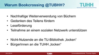 24.6.2014 Universitätsbibliothek, Thomas Hapke
Warum Bookcrossing @TUBHH?
• Nachhaltige Weiterverwendung von Büchern
• Gedanken des Teilens fördern
• Leseförderung
• Teilnahme an einem sozialen Netzwerk unterstützen
• Nicht-Nutzende an die TU-Bibliothek „locken“
• BürgerInnen an die TUHH „locken“
 