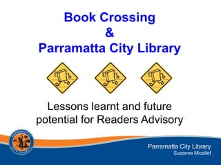 Book Crossing
          &
Parramatta City Library



  Lessons learnt and future
potential for Readers Advisory

                      Parramatta City Library
                               Suzanne Micallef
 