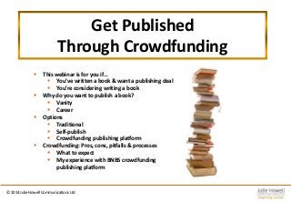 Get Published
Through Crowdfunding
 This webinar is for you if…
 You’ve written a book & want a publishing deal
 You’re considering writing a book
 Why do you want to publish a book?
 Vanity
 Career
 Options
 Traditional
 Self-publish
 Crowdfunding publishing platform
 Crowdfunding: Pros, cons, pitfalls & processes
 What to expect
 My experience with BNBS crowdfunding
publishing platform
© 2014 Julie Howell Communications Ltd
 