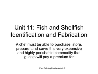 Pum Culinary Fundamentals 3
Unit 11: Fish and Shellfish
Identification and Fabrication
A chef must be able to purchase, store,
prepare, and serve this very expensive
and highly perishable commodity that
guests will pay a premium for
 