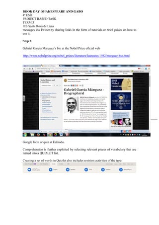 BOOK DAY: SHAKESPEARE AND GABO
4º ESO
PROJECT BASED TASK
TERM 3
IES Santa Rosa de Lima
3
messages via Twitter by sharing links in the form of tutorials or brief guides on how to
use it.
Step 3
Gabriel Garcia Marquez´s bio at the Nobel Prize oficial web
http://www.nobelprize.org/nobel_prizes/literature/laureates/1982/marquez-bio.html
Google form or quiz at Edmodo.
Comprehension is further exploited by selecting relevant pieces of vocabulary that are
turned into a QUIZLET list.
Creating a set of words in Quizlet also includes revision activities of the type:
 