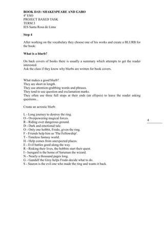 BOOK DAY: SHAKESPEARE AND GABO
4º ESO
PROJECT BASED TASK
TERM 3
IES Santa Rosa de Lima
4
Step 4
After working on the vocabulary they choose one of his works and create a BLURB for
the book:
What is a blurb?
On back covers of books there is usually a summary which attempts to get the reader
interested.
Ask the class if they know why blurbs are written for book covers.
What makes a good blurb?
They are short in length.
They use attention-grabbing words and phrases.
They tend to use question and exclamation marks.
They often use three full stops at their ends (an ellipsis) to leave the reader asking
questions...
Create an acrostic blurb:
L - Long journey to destroy the ring.
O - Overpowering magical forces.
R - Riding over dangerous ground.
D - Dark and emotional tale.
O - Only one hobbit, Frodo, given the ring.
F - Friends help him as 'The Fellowship'.
T - Timeless fantasy world.
H - Help comes from unexpected places.
E - Evil battles good along the way.
R - Risking their lives, the hobbits start their quest.
I - Isengard is the home of Saruman the wizard.
N - Nearly a thousand pages long.
G - Gandalf the Grey helps Frodo decide what to do.
S - Sauron is the evil one who made the ring and wants it back.
 