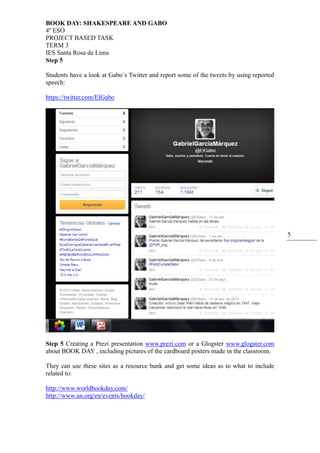 BOOK DAY: SHAKESPEARE AND GABO
4º ESO
PROJECT BASED TASK
TERM 3
IES Santa Rosa de Lima
5
Step 5
Students have a look at Gabo´s Twitter and report some of the tweets by using reported
speech:
https://twitter.com/ElGabo
Step 5 Creating a Prezi presentation www.prezi.com or a Glogster www.glogster.com
about BOOK DAY , including pictures of the cardboard posters made in the classroom.
They can use these sites as a resource bank and get some ideas as to what to include
related to:
http://www.worldbookday.com/
http://www.un.org/en/events/bookday/
 