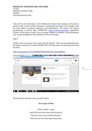 BOOK DAY: SHAKESPEARE AND GABO
4º ESO
PROJECT BASED TASK
TERM 3
IES Santa Rosa de Lima
6
These will be the final tasks in this Collaborative Project that students will be able to
present orally in front of their classmates. A googledocs document will b produce with
the notes taken by students listening to the presentations. The teacher will register
presentations in her/his Ipad EVERNOTE https://evernote.com/intl/es application.
Pictures will be taken in order to give a proper feedback to students. Oral presentatiosn
pose a great challenge for them specially at these early stages.
Step 6
Finally, create an account in the social network Google+. Then ask for membership into
the group created by the teacher BOOK DAY 2014 and share an interesting link about
the topic.
https://plus.google.com/115059494699070605997/posts/6tYD5difFa3
Read the poem and make sure you understand it.
Seven Ages of Men
All the world’s a stage,
And all the men and women merely players;
They have their exits and their entrances,
And one man in his time plays many parts,
 