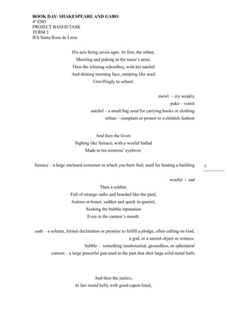 BOOK DAY: SHAKESPEARE AND GABO
4º ESO
PROJECT BASED TASK
TERM 3
IES Santa Rosa de Lima
7
His acts being seven ages. At first, the infant,
Mewling and puking in the nurse’s arms.
Then the whining schoolboy, with his satchel
And shining morning face, creeping like snail
Unwillingly to school.
mewl – cry weakly
puke – vomit
satchel – a small bag used for carrying books or clothing
whine – complain or protest in a childish fashion
And then the lover,
Sighing like furnace, with a woeful ballad
Made to his mistress’ eyebrow.
furnace – a large enclosed container in which you burn fuel, used for heating a building
woeful - sad
Then a soldier,
Full of strange oaths and bearded like the pard,
Jealous in honor, sudden and quick in quarrel,
Seeking the bubble reputation
Even in the cannon‘s mouth.
oath – a solemn, formal declaration or promise to fulfill a pledge, often calling on God,
a god, or a sacred object as witness.
bubble – something insubstantial, groundless, or ephemeral
cannon – a large powerful gun used in the past that shot large solid metal balls
And then the justice,
In fair round belly with good capon lined,
 