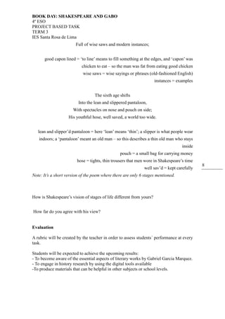 BOOK DAY: SHAKESPEARE AND GABO
4º ESO
PROJECT BASED TASK
TERM 3
IES Santa Rosa de Lima
8
Full of wise saws and modern instances;
good capon lined = ‘to line’ means to fill something at the edges, and ‘capon’ was
chicken to eat – so the man was fat from eating good chicken
wise saws = wise sayings or phrases (old-fashioned English)
instances = examples
The sixth age shifts
Into the lean and slippered pantaloon,
With spectacles on nose and pouch on side;
His youthful hose, well saved, a world too wide.
lean and slipper’d pantaloon = here ‘lean’ means ‘thin’; a slipper is what people wear
indoors; a ‘pantaloon’ meant an old man – so this describes a thin old man who stays
inside
pouch = a small bag for carrying money
hose = tights, thin trousers that men wore in Shakespeare’s time
well sav’d = kept carefully
Note: It’s a short version of the poem where there are only 6 stages mentioned.
How is Shakespeare’s vision of stages of life different from yours?
How far do you agree with his view?
Evaluation
A rubric will be created by the teacher in order to assess students´ performance at every
task.
Students will be expected to achieve the upcoming results:
- To become aware of the essential aspects of literary works by Gabriel Garcia Marquez.
- To engage in history research by using the digital tools available
-To produce materials that can be helpful in other subjects or school levels.
 