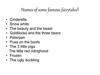 Names of some famous fairytales!
• Cinderella
• Snow white
• The beauty and the beast
• Goldilocks and the three bears
• Peterpan
• Puss on the boots
• The 3 little pigs
The little red ridinghood
• Frozen
• The ugly duckling