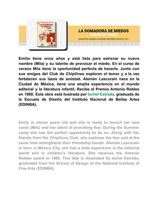 Emilia tiene once años y está lista para estrenar su nuevo
nombre (Mila) y su talento de provocar el miedo. En el curso de
verano Mila tiene la oportunidad perfecta de hacerlo. Junto con
sus amigos del Club de Chipilines exploran el temor y a la vez
fortalecen sus lazos de amistad. Alemán Lascurain nace en la
Ciudad de México, tiene una amplia experiencia en el mundo
editorial y la literatura infantil. Recibe el Premio Antonio Robles
en 1988. Esta obra está ilustrada por Ixchel Estrada, graduada de
la Escuela de Diseño del Instituto Nacional de Bellas Artes
(EDINBA).
Emily is eleven years old and she is ready to launch her new
name (Mila) and her talent of provoking fear. During the Summer
camp she has the perfect opportunity to do so. Along with her
friends from the Chipilines Club, she explores the fear and at the
same time strengthens their friendship bonds. Alemán Lascurain
is born in Mexico City, she has a wide experience in the editorial
world and in children’s literature. She receives the Antonio
Robles award in 1988. This title is illustrated by Ixchel Estrada,
graduated from the School of Design of the National Institute of
Fine Arts (EDINBA).
 