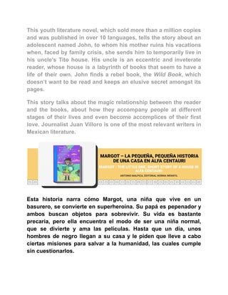 This youth literature novel, which sold more than a million copies
and was published in over 10 languages, tells the story about an
adolescent named John, to whom his mother ruins his vacations
when, faced by family crisis, she sends him to temporarily live in
his uncle’s Tito house. His uncle is an eccentric and inveterate
reader, whose house is a labyrinth of books that seem to have a
life of their own. John finds a rebel book, the Wild Book, which
doesn’t want to be read and keeps an elusive secret amongst its
pages.
This story talks about the magic relationship between the reader
and the books, about how they accompany people at different
stages of their lives and even become accomplices of their first
love. Journalist Juan Villoro is one of the most relevant writers in
Mexican literature.
Esta historia narra cómo Margot, una niña que vive en un
basurero, se convierte en superheroína. Su papá es pepenador y
ambos buscan objetos para sobrevivir. Su vida es bastante
precaria, pero ella encuentra el modo de ser una niña normal,
que se divierte y ama las películas. Hasta que un día, unos
hombres de negro llegan a su casa y le piden que lleve a cabo
ciertas misiones para salvar a la humanidad, las cuales cumple
sin cuestionarlos.
 