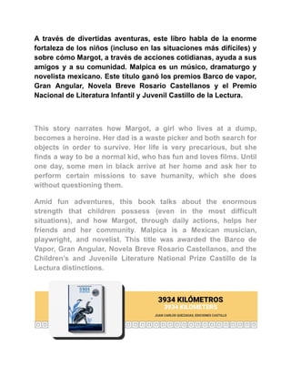 A través de divertidas aventuras, este libro habla de la enorme
fortaleza de los niños (incluso en las situaciones más difíciles) y
sobre cómo Margot, a través de acciones cotidianas, ayuda a sus
amigos y a su comunidad. Malpica es un músico, dramaturgo y
novelista mexicano. Este título ganó los premios Barco de vapor,
Gran Angular, Novela Breve Rosario Castellanos y el Premio
Nacional de Literatura Infantil y Juvenil Castillo de la Lectura.
This story narrates how Margot, a girl who lives at a dump,
becomes a heroine. Her dad is a waste picker and both search for
objects in order to survive. Her life is very precarious, but she
finds a way to be a normal kid, who has fun and loves films. Until
one day, some men in black arrive at her home and ask her to
perform certain missions to save humanity, which she does
without questioning them.
Amid fun adventures, this book talks about the enormous
strength that children possess (even in the most difficult
situations), and how Margot, through daily actions, helps her
friends and her community. Malpica is a Mexican musician,
playwright, and novelist. This title was awarded the Barco de
Vapor, Gran Angular, Novela Breve Rosario Castellanos, and the
Children’s and Juvenile Literature National Prize Castillo de la
Lectura distinctions.
 