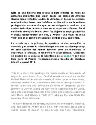Esta es una historia que retrata la dura realidad de miles de
personas migrantes que viajan desde los países de América
Central hacia Estados Unidos de América en busca de mejores
oportunidades. Irene, una huérfana de diez años, es la valiente
protagonista salvadoreña que se ve obligada a madurar y a
sortear todo tipo de obstáculos en su viaje hacia Denver. En el
camino la acompaña Diane, quien fue alejada de su propia familia
y busca reencontrarse con ella, y Xóchil, “una mujer de mala
vida” que en el camino encuentra el sentido de su existencia.
La novela toca la pobreza, la injusticia, la discriminación, la
violencia y el acoso. Al mismo tiempo, con una excelente prosa y
un sutil sentido del humor, también pone de manifiesto la
esperanza, la amistad, la resiliencia y la solidaridad. Quezadas
se graduó de la Escuela de Escritores de la Sogem y con este
libro ganó el Premio Hispanoamericano Castillo de literatura
infantil y juvenil 2019.
This is a story that portrays the harsh reality of thousands of
migrants who travel from Central American countries to the
United States of America in search of better opportunities. Irene,
a ten-year-old orphan, is the brave Salvadoran protagonist who is
forced to mature and overcome all kinds of obstacles on her
journey to Denver. Along the way she is accompanied by Diane,
who was estranged from her own family and seeks to reconnect
with them, and Xóchil, a “call girl”, who on the way finds the
meaning of her existence.
The novel touches on poverty, injustice, discrimination, violence,
and harassment. At the same time, with excellent prose and a
subtle sense of humor, he also brings out hope, friendship,
 