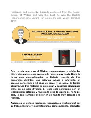 resilience, and solidarity. Quezada graduated from the Sogem
School of Writers and with this book he won the Castillo
Hispanoamericano Award for children’s and youth literature
2019.
Esta novela ocurre en el México contemporáneo y exhibe las
diferencias entre clases sociales de manera muy cruda. Narra de
forma muy cinematográfica la historia violenta de tres
personajes distintos: una bailarina exitosa e influyente, un
asesino condenado a 50 años de cárcel y un padre de familia
abusivo. Las tres historias se entrelazan y describen situaciones
límite en un país dividido. El texto está construido con un
lenguaje muy coloquial y muestra la jerga de la zona del norte del
país, lo cual sumerge al lector en un mundo muy cercano a la
realidad.
Arriaga es un exitoso mexicano, reconocido a nivel mundial por
su trabajo literario y cinematográfico como guionista, productor
 