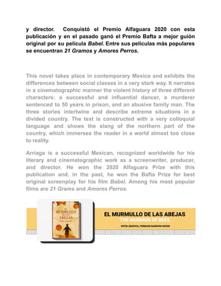 y director. Conquistó el Premio Alfaguara 2020 con esta
publicación y en el pasado ganó el Premio Bafta a mejor guión
original por su película Babel. Entre sus películas más populares
se encuentran 21 Gramos y Amores Perros.
This novel takes place in contemporary Mexico and exhibits the
differences between social classes in a very stark way. It narrates
in a cinematographic manner the violent history of three different
characters: a successful and influential dancer, a murderer
sentenced to 50 years in prison, and an abusive family man. The
three stories intertwine and describe extreme situations in a
divided country. The text is constructed with a very colloquial
language and shows the slang of the northern part of the
country, which immerses the reader in a world almost too close
to reality.
Arriaga is a successful Mexican, recognized worldwide for his
literary and cinematographic work as a screenwriter, producer,
and director. He won the 2020 Alfaguara Prize with this
publication and, in the past, he won the Bafta Prize for best
original screenplay for his film Babel. Among his most popular
films are 21 Grams and Amores Perros.
 