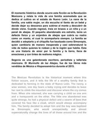 El momento histórico donde ocurre esta ficción es la Revolución
Mexicana y relata la vida de una familia acomodada que se
dedica al cultivo en el estado de Nuevo León. La nana de la
familia, una sabia mujer, un día escucha el llanto de un bebé y
decide dejar su descanso para subirse al monte y descubrir de
dónde viene. Cuando regresó, traía en brazos a un niño y a un
panal de abejas. El pequeño abandonado era extraño, tenía un
defecto físico y un enjambre de abejas que cubría su rostro
como un manto, el cual lo acompañaría siempre. La familia se
decidió a adoptarlo y el chiquillo fue bautizado como Simonopio,
quien cambiaría de manera inesperada y casi sobrenatural la
vida de todos quienes le rodean y de la región que habita. Esta
es una historia de amor por la familia y la tierra, llena de
emociones y con tintes de realismo mágico.
Segovia es una galardonada escritora, periodista y tallerista
mexicana. El Murmullo de las Abejas, fue de los libros más
vendidos de México e Hispanoamérica durante el 2015.
The Mexican Revolution is the historical moment where this
fiction occurs, and it tells the life of a wealthy family that is
dedicated to farming in the state of Nuevo León. The nanny, a
wise woman, one day hears a baby crying and decides to leave
her rest to climb the mountain and discover where the cry comes
from. When she returned, she was carrying a child on one arm
and a honeycomb on the other. The little one abandoned was
quite strange, he had a physical defect and a swarm of bees that
covered his face like a cloak, which would always accompany
him. The family decided to adopt him and the boy was baptized
as Simonopio, who would unexpectedly and almost
supernaturally change the lives of all those around him and the
 