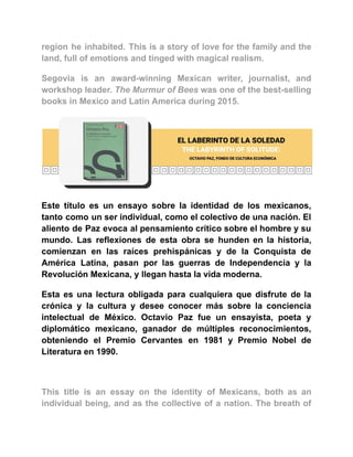 region he inhabited. This is a story of love for the family and the
land, full of emotions and tinged with magical realism.
Segovia is an award-winning Mexican writer, journalist, and
workshop leader. The Murmur of Bees was one of the best-selling
books in Mexico and Latin America during 2015.
Este título es un ensayo sobre la identidad de los mexicanos,
tanto como un ser individual, como el colectivo de una nación. El
aliento de Paz evoca al pensamiento crítico sobre el hombre y su
mundo. Las reflexiones de esta obra se hunden en la historia,
comienzan en las raíces prehispánicas y de la Conquista de
América Latina, pasan por las guerras de Independencia y la
Revolución Mexicana, y llegan hasta la vida moderna.
Esta es una lectura obligada para cualquiera que disfrute de la
crónica y la cultura y desee conocer más sobre la conciencia
intelectual de México. Octavio Paz fue un ensayista, poeta y
diplomático mexicano, ganador de múltiples reconocimientos,
obteniendo el Premio Cervantes en 1981 y Premio Nobel de
Literatura en 1990.
This title is an essay on the identity of Mexicans, both as an
individual being, and as the collective of a nation. The breath of
 
