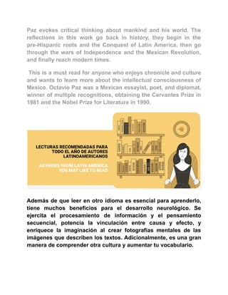 Paz evokes critical thinking about mankind and his world. The
reflections in this work go back in history, they begin in the
pre-Hispanic roots and the Conquest of Latin America, then go
through the wars of Independence and the Mexican Revolution,
and finally reach modern times.
This is a must read for anyone who enjoys chronicle and culture
and wants to learn more about the intellectual consciousness of
Mexico. Octavio Paz was a Mexican essayist, poet, and diplomat,
winner of multiple recognitions, obtaining the Cervantes Prize in
1981 and the Nobel Prize for Literature in 1990.
Además de que leer en otro idioma es esencial para aprenderlo,
tiene muchos beneficios para el desarrollo neurológico. Se
ejercita el procesamiento de información y el pensamiento
secuencial, potencia la vinculación entre causa y efecto, y
enriquece la imaginación al crear fotografías mentales de las
imágenes que describen los textos. Adicionalmente, es una gran
manera de comprender otra cultura y aumentar tu vocabulario.
 