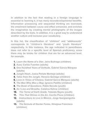 In addition to the fact that reading in a foreign language is
essential to learning it, it has many neurodevelopmental benefits.
Information processing and sequential thinking are exercised,
the entailment between cause and effect enhanced, and enriches
the imagination by creating mental photographs of the images
described by the texts. In addition, it is a great way to understand
another culture and increase your vocabulary.
In this list, the classification of “children” and “adolescents”
corresponds to “children’s literature” and “youth literature”
respectively. In this instance, the age indicated in parentheses
does not refer to a specific level of Spanish proficiency, since
there may be books for children that are for an advanced level,
for example.
1. Learn the Name of a Star, Jairo Buitrago (children)
2. Aura, Carlos Fuentes (adults)
3. One Hundred Years of Solitude, Gabriel García Márquez
(adults)
4. Jungle Heart, Juana Peñate Montejo (adults)
5. Tales from the Jungle, Horacio Quiroga (children)
6. Love in Times of Cholera, Gabriel García Márquez (adults)
7. The Man Who Was a Map, Ignacio Padilla (children)
8. The Book of Questions, Pablo Neruda (youth)
9. As I Live and Breathe, Catalina Kühne (children)
10. The Terror of Sixth Grade, Yolanda Reyes (youth)
11. This That Shines in the Air, Cecilia Pisos (children)
12. Instructions to Live in México, Jorge Ibargüengoitia
(adults)
13. The formula of Doctor Funes, Hinojosa Francisco
(children)
 