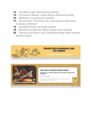 14. The Black Light, María Gainza (adults)
15. Fernando’s Ghosts, Jaime Alfonso Sandoval (youth)
16. Malinche, Laura Esquivel (adults)
17. My Grandma, The Crazy One, José Ignacio Valenzuela
Guiraldes (children)
18. Compiled Poetry, Ida Vitale (adults)
19. Mischief of a Bad Girl, Mario Vargas Llosa (adults)
20. Twenty Love Poems and a Desperate Song, Pablo Neruda
(poesía adults)
 