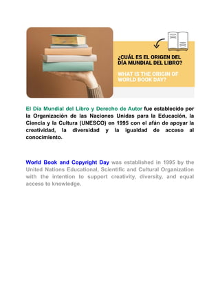 El Día Mundial del Libro y Derecho de Autor fue establecido por
la Organización de las Naciones Unidas para la Educación, la
Ciencia y la Cultura (UNESCO) en 1995 con el afán de apoyar la
creatividad, la diversidad y la igualdad de acceso al
conocimiento.
World Book and Copyright Day was established in 1995 by the
United Nations Educational, Scientific and Cultural Organization
with the intention to support creativity, diversity, and equal
access to knowledge.
 