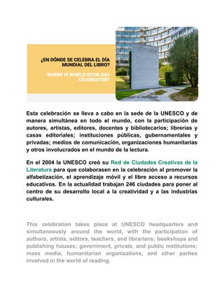 Esta celebración se lleva a cabo en la sede de la UNESCO y de
manera simultánea en todo el mundo, con la participación de
autores, artistas, editores, docentes y bibliotecarios; librerías y
casas editoriales; instituciones públicas, gubernamentales y
privadas; medios de comunicación, organizaciones humanitarias
y otros involucrados en el mundo de la lectura.
En el 2004 la UNESCO creó su Red de Ciudades Creativas de la
Literatura para que colaborasen en la celebración al promover la
alfabetización, el aprendizaje móvil y el libre acceso a recursos
educativos. En la actualidad trabajan 246 ciudades para poner al
centro de su desarrollo local a la creatividad y a las industrias
culturales.
This celebration takes place at UNESCO headquarters and
simultaneously around the world, with the participation of
authors, artists, editors, teachers, and librarians; bookshops and
publishing houses; government, private, and public institutions;
mass media, humanitarian organizations, and other parties
involved in the world of reading.
 