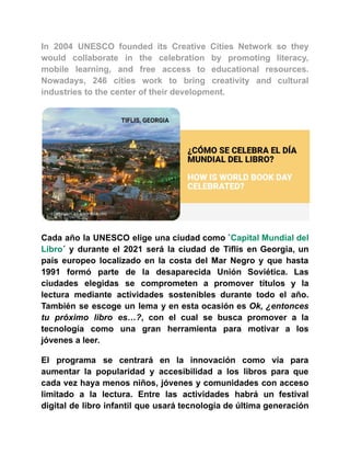 In 2004 UNESCO founded its Creative Cities Network so they
would collaborate in the celebration by promoting literacy,
mobile learning, and free access to educational resources.
Nowadays, 246 cities work to bring creativity and cultural
industries to the center of their development.
Cada año la UNESCO elige una ciudad como `Capital Mundial del
Libro´ y durante el 2021 será la ciudad de Tiflis en Georgia, un
país europeo localizado en la costa del Mar Negro y que hasta
1991 formó parte de la desaparecida Unión Soviética. Las
ciudades elegidas se comprometen a promover títulos y la
lectura mediante actividades sostenibles durante todo el año.
También se escoge un lema y en esta ocasión es Ok, ¿entonces
tu próximo libro es…?, con el cual se busca promover a la
tecnología como una gran herramienta para motivar a los
jóvenes a leer.
El programa se centrará en la innovación como vía para
aumentar la popularidad y accesibilidad a los libros para que
cada vez haya menos niños, jóvenes y comunidades con acceso
limitado a la lectura. Entre las actividades habrá un festival
digital de libro infantil que usará tecnología de última generación
 