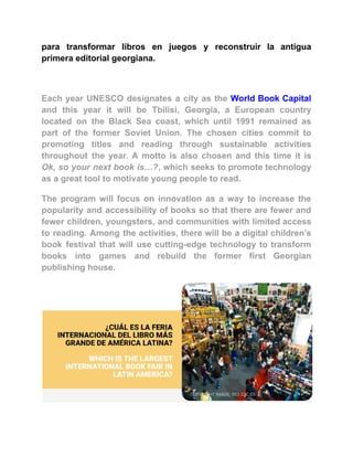 para transformar libros en juegos y reconstruir la antigua
primera editorial georgiana.
Each year UNESCO designates a city as the World Book Capital
and this year it will be Tbilisi, Georgia, a European country
located on the Black Sea coast, which until 1991 remained as
part of the former Soviet Union. The chosen cities commit to
promoting titles and reading through sustainable activities
throughout the year. A motto is also chosen and this time it is
Ok, so your next book is…?, which seeks to promote technology
as a great tool to motivate young people to read.
The program will focus on innovation as a way to increase the
popularity and accessibility of books so that there are fewer and
fewer children, youngsters, and communities with limited access
to reading. Among the activities, there will be a digital children’s
book festival that will use cutting-edge technology to transform
books into games and rebuild the former first Georgian
publishing house.
 