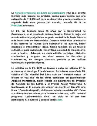 La Feria Internacional del Libro de Guadalajara (FIL) es el evento
literario más grande de América Latina pues cuenta con una
extensión de 119.000 m2 para su desarrollo y se le considera la
segunda feria más grande del mundo, después de la de
Fráncfort, Alemania.
La FIL fue fundada hace 35 años por la Universidad de
Guadalajara, en el estado de Jalisco, México. Reúne lo mejor del
mundo editorial y el público es parte central de la fiesta literaria
más importante de Iberoamérica. Durante nueve días la industria
y los lectores se reúnen para escuchar a los autores, hacer
negocios e intercambiar ideas. Como también es un festival
cultural, el país Invitado de Honor llena la ciudad de música, arte,
cine y teatro. Además, en cada edición participan distintos
continentes y lenguas; se abren mesas de discusión y
conferencias; se otorgan diversos premios y se realizan
homenajes a grandes figuras.
La edición de la FIL 2021 se llevará a cabo del sábado 27 de
noviembre al domingo 5 de diciembre. Así mismo, este año la FIL
celebra el Día Mundial Del Libro con un “maratón virtual de
lectura en voz alta” de las obras completas del guatemalteco
Augusto Monterroso, quien recibió los galardones del Príncipe
de Asturias de las Letras y el Premio Xavier Villaurrutia. A
Monterroso se le conoce por contar un cuento en tan sólo una
línea: “Cuando despertó, el dinosaurio todavía estaba allí”. Entre
sus diferentes iniciativas para fomentar la lectura, la FIL lanzó el
programa `Latinoamérica Viva´, un ciclo en el que han
participado 173 autores y puedes verlos aquí.
 