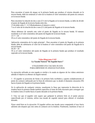 Para encontrar el punto de ataque en la primera banda que produce el retorno deseado en la
tercera banda, debe de restársele el valor de la tiradora al valor sistemático del punto de contacto
en la tercera banda.

Para encontrar la relación de dos a uno (2:1) de la llegada en la tercera banda, se debe de dividir
el punto de llegada de la tercera banda entre dos.
13 dividido entre 2 = 6.5 (Redondeamos el número a siete)
7 es el valor de la relación de dos a uno (2:1) del punto de llegada en la tercera banda.

Ahora debemos de sumarle este valor al punto de llegada en la tercera banda. El número
resultante es el valor sistemático del punto de llegada de la tercera banda.
13+7 = 20
20 es el valor sistemático del punto de llegada de la tercera banda.

Aplicación sistemática de la regla principal - Para encontrar el punto de llegada en la primera
banda, debe de substraerse al valor de la tiradora el valor sistemático del punto de llegada de la
tercera banda.
50-20 = 30
30 es el valor sistemático del punto de llegada en la primera banda que produce el resultado
esperado en la tercera banda.


                                    Video Diagrama # 143
                            La Tacada Natural "De Seguido Suave"

                            UTILIZANDO UNA TACADA SUAVE
                          PARA OBTENER UN ANGULO NATURAL

La ejecución utilizada en esta jugada es similar a la usada en algunos de los videos anteriores
adonde el objetivo es obtener un ángulo natural.

1 - El jugador se posiciona de frente a la primera bola recibidora y apunta cuidadosamente al
punto de contacto subrayado por la línea de referencia que va desde el diamante cincuenta (50)
hacia el punto de llegada en la primera banda.

En la aplicación de cualquier sistema, usualmente la línea que representa la dirección de la
tiradora hacia la primera banda también especifica el tome de bola necesario para conseguir que
la tiradora tome el rumbo hacia el punto deseado en la primera banda.

2- Una vez que el jugador está seguro que golpeará la primera bola en el punto preciso
especificado por el sistema, utiliza una tacada de seguido natural para obtener el resultado
deseado.

Fíjese usted bien en la ejecución: El jugador utiliza una tacada suave empujando el taco hacia
adelante aún después que éste entra en contacto con la tiradora. Finalmente, mantiene el taco al
 