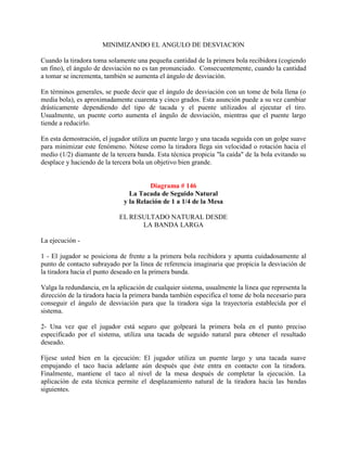 MINIMIZANDO EL ANGULO DE DESVIACION

Cuando la tiradora toma solamente una pequeña cantidad de la primera bola recibidora (cogiendo
un fino), el ángulo de desviación no es tan pronunciado. Consecuentemente, cuando la cantidad
a tomar se incrementa, también se aumenta el ángulo de desviación.

En términos generales, se puede decir que el ángulo de desviación con un tome de bola llena (o
media bola), es aproximadamente cuarenta y cinco grados. Esta asunción puede a su vez cambiar
drásticamente dependiendo del tipo de tacada y el puente utilizados al ejecutar el tiro.
Usualmente, un puente corto aumenta el ángulo de desviación, mientras que el puente largo
tiende a reducirlo.

En esta demostración, el jugador utiliza un puente largo y una tacada seguida con un golpe suave
para minimizar este fenómeno. Nótese como la tiradora llega sin velocidad o rotación hacia el
medio (1/2) diamante de la tercera banda. Esta técnica propicia "la caída" de la bola evitando su
desplace y haciendo de la tercera bola un objetivo bien grande.


                                       Diagrama # 146
                                La Tacada de Seguido Natural
                              y la Relación de 1 a 1/4 de la Mesa

                            EL RESULTADO NATURAL DESDE
                                  LA BANDA LARGA

La ejecución -

1 - El jugador se posiciona de frente a la primera bola recibidora y apunta cuidadosamente al
punto de contacto subrayado por la línea de referencia imaginaria que propicia la desviación de
la tiradora hacia el punto deseado en la primera banda.

Valga la redundancia, en la aplicación de cualquier sistema, usualmente la línea que representa la
dirección de la tiradora hacia la primera banda también especifica el tome de bola necesario para
conseguir el ángulo de desviación para que la tiradora siga la trayectoria establecida por el
sistema.

2- Una vez que el jugador está seguro que golpeará la primera bola en el punto preciso
especificado por el sistema, utiliza una tacada de seguido natural para obtener el resultado
deseado.

Fíjese usted bien en la ejecución: El jugador utiliza un puente largo y una tacada suave
empujando el taco hacia adelante aún después que éste entra en contacto con la tiradora.
Finalmente, mantiene el taco al nivel de la mesa después de completar la ejecución. La
aplicación de esta técnica permite el desplazamiento natural de la tiradora hacia las bandas
siguientes.
 
