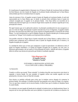 Si visualizamos la jugada desde el diamante tres (3) hacia el borde de la primera bola recibidora
(la bola blanca), nos da el punto de llegada en la primera banda (subrayado por la línea blanca
entrecortada) que lleva la tiradora hacia la esquina.

Antes de ejecutar el tiro, el jugador escoge el punto de llegada en la primera banda, el cual está
representado por la línea blanca que va desde la primera bola recibidora hacia el punto de
contacto escogido por el jugador en la primera banda. Esta línea define un recorrido de la
tiradora más fácil de lograr que si se trata de llegar hasta el punto de contacto sugerido por la ley
principal del sistema.

De igual manera que en la aplicación anterior, la principal consideración de esta escogencia es
que si se trata de llegar directamente al punto marcado tres (3) en el diagrama, el jugador tendría
que hacer una ejecución mas difícil que la que requiere la llegada paralela a la posición de la bola
blanca. La otra consideración es que la llegada al punto de contacto dictado por el sistema puede
ocasionar un "choque" de la tiradora con la primera bola recibidora.

Una posible solución es llegar hacia el punto marcado por la línea blanca y aplicar efecto a la
tiradora para compensar por la diferencia entre el punto de llegada dictado por el sistema y la
llegada escogida por el jugador.

La cantidad de efecto que se tiene que compensar es igual al equivalente a la diferencia entre el
punto de llegada sistemático y el punto de llegada escogido por el jugador. En este caso, la
diferencia aproximada es de un cuarto (1/4) de diamante de efecto. Además del efecto, el jugador
debe de utilizar una técnica de ejecución que brinde el resultado esperado.


                                      Video Diagrama # 156
                                       El Seguido Natural
                                      "Jalando la Tacada"

                         EVITANDO LA DESVIACION ACENTUADA
                           O LA CURVA DE LA BOLA TIRADORA

La Ejecución:

Cuando se utiliza una tacada "firme retenida", la tiradora describe una trayectoria recta hacia la
segunda y tercera banda. En este ejemplo, el jugador utiliza una tacada seguida con más
penetración y levanta el taco al final de la tacada.

Esta técnica es también utilizada para evitar que la tiradora curvee después de contactar la
primera banda. Sin embargo, la tiradora describe una pequeña curva antes de llegar a la esquina.
Una vez que hace contacto con la tercera banda, el efecto hace que la tiradora se desplace hacia
la cuarta banda.

En contraste con una jugada de banda previa adonde la tiradora tiene un desplazamiento linear, la
mayoría de los tiros que describen una curva (debido a la posición de la tiradora en relación a la
 