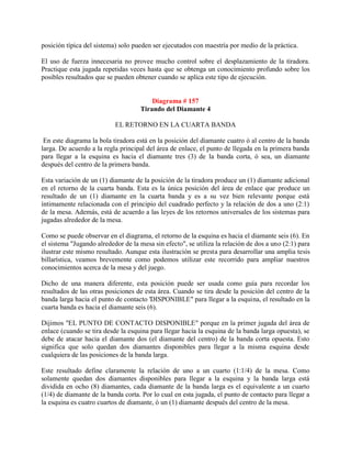 posición típica del sistema) solo pueden ser ejecutados con maestría por medio de la práctica.

El uso de fuerza innecesaria no provee mucho control sobre el desplazamiento de la tiradora.
Practique esta jugada repetidas veces hasta que se obtenga un conocimiento profundo sobre los
posibles resultados que se pueden obtener cuando se aplica este tipo de ejecución.


                                        Diagrama # 157
                                    Tirando del Diamante 4

                           EL RETORNO EN LA CUARTA BANDA

 En este diagrama la bola tiradora está en la posición del diamante cuatro ó al centro de la banda
larga. De acuerdo a la regla principal del área de enlace, el punto de llegada en la primera banda
para llegar a la esquina es hacia el diamante tres (3) de la banda corta, ó sea, un diamante
después del centro de la primera banda.

Esta variación de un (1) diamante de la posición de la tiradora produce un (1) diamante adicional
en el retorno de la cuarta banda. Esta es la única posición del área de enlace que produce un
resultado de un (1) diamante en la cuarta banda y es a su vez bien relevante porque está
íntimamente relacionada con el principio del cuadrado perfecto y la relación de dos a uno (2:1)
de la mesa. Además, está de acuerdo a las leyes de los retornos universales de los sistemas para
jugadas alrededor de la mesa.

Como se puede observar en el diagrama, el retorno de la esquina es hacia el diamante seis (6). En
el sistema "Jugando alrededor de la mesa sin efecto", se utiliza la relación de dos a uno (2:1) para
ilustrar este mismo resultado. Aunque esta ilustración se presta para desarrollar una amplia tesis
billarística, veamos brevemente como podemos utilizar este recorrido para ampliar nuestros
conocimientos acerca de la mesa y del juego.

Dicho de una manera diferente, esta posición puede ser usada como guía para recordar los
resultados de las otras posiciones de esta área. Cuando se tira desde la posición del centro de la
banda larga hacia el punto de contacto 'DISPONIBLE" para llegar a la esquina, el resultado en la
cuarta banda es hacia el diamante seis (6).

Dijimos "EL PUNTO DE CONTACTO DISPONIBLE" porque en la primer jugada del área de
enlace (cuando se tira desde la esquina para llegar hacia la esquina de la banda larga opuesta), se
debe de atacar hacia el diamante dos (el diamante del centro) de la banda corta opuesta. Esto
significa que solo quedan dos diamantes disponibles para llegar a la misma esquina desde
cualquiera de las posiciones de la banda larga.

Este resultado define claramente la relación de uno a un cuarto (1:1/4) de la mesa. Como
solamente quedan dos diamantes disponibles para llegar a la esquina y la banda larga está
dividida en ocho (8) diamantes, cada diamante de la banda larga es el equivalente a un cuarto
(1/4) de diamante de la banda corta. Por lo cual en esta jugada, el punto de contacto para llegar a
la esquina es cuatro cuartos de diamante, ó un (1) diamante después del centro de la mesa.
 