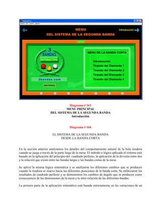 Diagrama # 163
                                  MENU PRINCIPAL
                         DEL SISTEMA DE LA SEGUNDA BANDA
                                    Introducción


                                        Diagrama # 164

                          EL SISTEMA DE LA SEGUNDA BANDA
                                DESDE LA BANDA CORTA


En la sección anterior analizamos los detalles del comportamiento natural de la bola tiradora
cuando se juega a través de la parte larga de la mesa. El método o lógica aplicada al sistema está
basado en la aplicación del principio del cuadrado perfecto, la aplicación de la división entre dos
y la relación que existe entre las bandas largas y las bandas cortas de la mesa.

Se aplicó la misma lógica sistemática y se analizaron los diferentes cambios que se producen
cuando la tiradora se mueve hacia las diferentes posiciones de la banda corta. Se enfatizaron los
resultados de cuadrado perfecto y se demostraron los cambios de ángulo que se producen como
consecuencia de las dimensiones de la mesa y la inter-relación de las diferentes bandas.

La primera parte de la aplicación sistemática está basada estrictamente en las variaciones de un
 