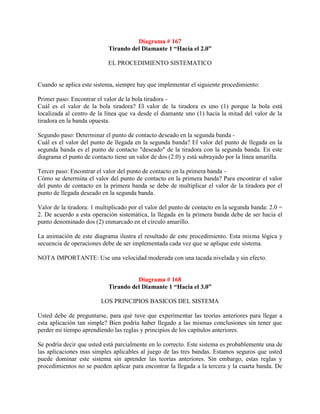 Diagrama # 167
                            Tirando del Diamante 1 “Hacia el 2.0”

                            EL PROCEDIMIENTO SISTEMATICO


Cuando se aplica este sistema, siempre hay que implementar el siguiente procedimiento:

Primer paso: Encontrar el valor de la bola tiradora -
Cuál es el valor de la bola tiradora? El valor de la tiradora es uno (1) porque la bola está
localizada al centro de la línea que va desde el diamante uno (1) hacia la mitad del valor de la
tiradora en la banda opuesta.

Segundo paso: Determinar el punto de contacto deseado en la segunda banda -
Cuál es el valor del punto de llegada en la segunda banda? El valor del punto de llegada en la
segunda banda es el punto de contacto "deseado" de la tiradora con la segunda banda. En este
diagrama el punto de contacto tiene un valor de dos (2.0) y está subrayado por la línea amarilla.

Tercer paso: Encontrar el valor del punto de contacto en la primera banda -
Cómo se determina el valor del punto de contacto en la primera banda? Para encontrar el valor
del punto de contacto en la primera banda se debe de multiplicar el valor de la tiradora por el
punto de llegada deseado en la segunda banda.

Valor de la tiradora: 1 multiplicado por el valor del punto de contacto en la segunda banda: 2.0 =
2. De acuerdo a esta operación sistemática, la llegada en la primera banda debe de ser hacia el
punto denominado dos (2) enmarcado en el círculo amarillo.

La animación de este diagrama ilustra el resultado de este procedimiento. Esta misma lógica y
secuencia de operaciones debe de ser implementada cada vez que se aplique este sistema.

NOTA IMPORTANTE: Use una velocidad moderada con una tacada nivelada y sin efecto.


                                      Diagrama # 168
                            Tirando del Diamante 1 “Hacia el 3.0”

                         LOS PRINCIPIOS BASICOS DEL SISTEMA

Usted debe de preguntarse, para qué tuve que experimentar las teorías anteriores para llegar a
esta aplicación tan simple? Bien podría haber llegado a las mismas conclusiones sin tener que
perder mi tiempo aprendiendo las reglas y principios de los capítulos anteriores.

Se podría decir que usted está parcialmente en lo correcto. Este sistema es probablemente una de
las aplicaciones mas simples aplicables al juego de las tres bandas. Estamos seguros que usted
puede dominar este sistema sin aprender las teorías anteriores. Sin embargo, estas reglas y
procedimientos no se pueden aplicar para encontrar la llegada a la tercera y la cuarta banda. De
 