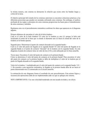 la misma manera, este sistema no demuestra la relación que existe entre las bandas largas y
cortas de la mesa.

El objetivo principal del estudio de los sistemas anteriores es encontrar soluciones prácticas a las
diferentes posiciones que pueden ser anotadas utilizando estos sistemas. Sin embargo, el análisis
profundo de las reglas y principios de estos sistemas proporciona las bases para el entendimiento
de otros sistemas y métodos.

Repitamos otra vez el procedimiento sistemático conforme los datos que aparecen en el diagrama
adjunto.

Primero debemos de encontrar el valor de la bola tiradora -
Cuál es el valor de la bola tiradora? El valor de la tiradora es uno (1) porque la bola está
localizada al centro de la línea que va desde el diamante uno (1) hacia la mitad del valor de la
tiradora en la banda opuesta.

Segundo paso: Determinar el punto de contacto deseado en la segunda banda -
Cuál es el valor del punto de llegada en la segunda banda? El valor del punto de llegada en la
segunda banda es el punto de contacto "deseado" de la tiradora con la segunda banda. En este
diagrama el punto de contacto tiene un valor de tres (3.0) y está subrayado por la línea amarilla.

Tercer paso: Encontrar el valor del punto de contacto en la primera banda -
Cómo se determina el valor del punto de contacto en la primera banda? Para encontrar el valor
del punto de contacto en la primera banda se debe de multiplicar el valor de la tiradora por el
punto de llegada deseado en la segunda banda.

Valor de la tiradora: 1 multiplicado por el valor del punto de contacto en la segunda banda: 3.0 =
3. De acuerdo a esta operación sistemática, la llegada en la primera banda debe de ser hacia el
punto denominado tres (3) enmarcado en el círculo amarillo.

La animación de este diagrama ilustra el resultado de este procedimiento. Esta misma lógica y
secuencia de operaciones debe de ser implementada cada vez que se aplique este sistema.

NOTA IMPORTANTE: Use una velocidad moderada con una tacada nivelada y sin efecto.
 
