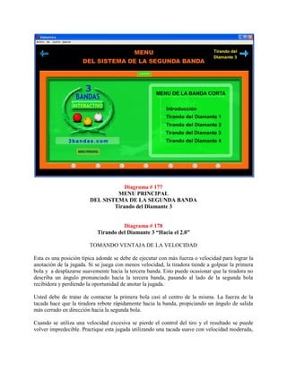 Diagrama # 177
                                 MENU PRINCIPAL
                        DEL SISTEMA DE LA SEGUNDA BANDA
                                Tirando del Diamante 3


                                     Diagrama # 178
                           Tirando del Diamante 3 “Hacia el 2.0”

                        TOMANDO VENTAJA DE LA VELOCIDAD

Esta es una posición típica adonde se debe de ejecutar con más fuerza o velocidad para lograr la
anotación de la jugada. Si se juega con menos velocidad, la tiradora tiende a golpear la primera
bola y a desplazarse suavemente hacia la tercera banda. Esto puede ocasionar que la tiradora no
describa un ángulo pronunciado hacia la tercera banda, pasando al lado de la segunda bola
recibidora y perdiendo la oportunidad de anotar la jugada.

Usted debe de tratar de contactar la primera bola casi al centro de la misma. La fuerza de la
tacada hace que la tiradora rebote rápidamente hacia la banda, propiciando un ángulo de salida
más cerrado en dirección hacia la segunda bola.

Cuando se utiliza una velocidad excesiva se pierde el control del tiro y el resultado se puede
volver impredecible. Practique esta jugada utilizando una tacada suave con velocidad moderada,
 