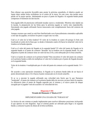 Para obtener una posición favorable para anotar la próxima carambola, el objetivo puede ser
lograr dejar ambas bolas recibidoras en el centro de la mesa. En este caso, una tacada suave
puede ser la mejor opción. Adelantando un poco el punto de llegada a la segunda banda puede
compensar el fenómeno de desviación.

Esta jugada debe de practicarse utilizando tacadas suaves y moderadas. Mientras más rápida sea
la tacada, la preparación de las bolas para la próxima jugada se vuelve más impredecible.
Ejecutando esta jugada utilizando fuerza innecesaria está completamente fuera del contexto de
esta jugada.

Aunque creemos que usted ya está bien familiarizado con el procedimiento sistemático aplicable
a este tipo de jugadas, revisemos los pasos a seguir una vez más.

Cuál es el valor de la bola tiradora? El valor de la tiradora es cuatro (4) porque la bola está
localizada al centro de la línea que va desde el diamante cuatro (4) hacia la mitad del valor de la
tiradora en la banda opuesta.

Cuál es el valor del punto de llegada en la segunda banda? El valor del punto de llegada en la
segunda banda es el punto de contacto "deseado" de la tiradora con la segunda banda. En este
diagrama el punto de contacto tiene un valor de tres (3.0) y está subrayado por la línea amarilla.

Cuál es el punto de contacto en la primera banda? Para encontrar el valor del punto de contacto
en la primera banda se debe de multiplicar el valor de la tiradora por el punto de llegada deseado
en la segunda banda.

Valor de la tiradora: 4 multiplicado por el valor del punto de contacto en la segunda banda: 3.0 =
12

De acuerdo a esta operación sistemática, la llegada en la primera banda debe de ser hacia el
punto denominado doce (12) ó hacia el punto enmarcado en el círculo amarillo.

Si se va a ejecutar la jugada utilizando una velocidad más fuerte que lo que llamamos
"moderada", el punto de contacto en la primera banda debe de moverse un poco hacia la esquina.
La diferencia entre el punto de llegada sugerido por el sistema y el nuevo punto de ataque
escogido por el jugador varía de acuerdo a la velocidad del tiro.


                                      Diagrama # 184
                            Tirando del Diamante 4 “Hacia el 3.5”

                   IMPLEMENTANDO UNA JUGADA DE "PARAGUAS"

La técnica de este sistema se puede implementar para resolver diferentes posiciones incluyendo
la que aparece en este diagrama. Aquí el sistema puede ser utilizado para llegar a la segunda
banda y contactar la parte de afuera de la bola recibidora.
 
