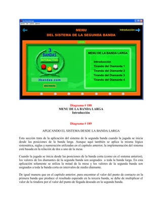 Diagrama # 188
                               MENU DE LA BANDA LARGA
                                     Introducción


                                        Diagrama # 189

                  APLICANDO EL SISTEMA DESDE LA BANDA LARGA

Esta sección trata de la aplicación del sistema de la segunda banda cuando la jugada se inicia
desde las posiciones de la banda larga. Aunque aquí también se aplica la misma lógica
sistemática, reglas y numeración utilizadas en el capítulo anterior, la implementación del sistema
está basada en la relación de dos a uno de la mesa.

Cuando la jugada se inicia desde las posiciones de la banda corta (como en el sistema anterior),
los valores de los diamantes de la segunda banda son asignados a toda la banda larga. En esta
aplicación solamente se utiliza la mitad de la mesa y los valores de la segunda banda son
asignados a toda la banda corta en intervalos de medio diamante.

De igual manera que en el capítulo anterior, para encontrar el valor del punto de contacto en la
primera banda que produce el resultado esperado en la tercera banda, se debe de multiplicar el
valor de la tiradora por el valor del punto de llegada deseado en la segunda banda.
 
