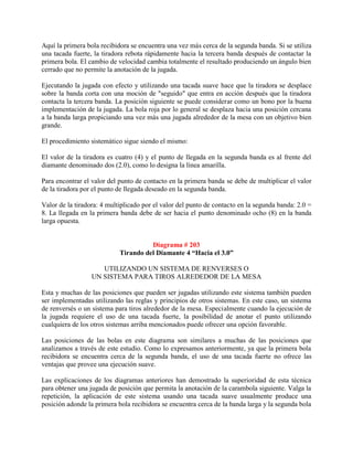 Aquí la primera bola recibidora se encuentra una vez más cerca de la segunda banda. Si se utiliza
una tacada fuerte, la tiradora rebota rápidamente hacia la tercera banda después de contactar la
primera bola. El cambio de velocidad cambia totalmente el resultado produciendo un ángulo bien
cerrado que no permite la anotación de la jugada.

Ejecutando la jugada con efecto y utilizando una tacada suave hace que la tiradora se desplace
sobre la banda corta con una moción de "seguido" que entra en acción después que la tiradora
contacta la tercera banda. La posición siguiente se puede considerar como un bono por la buena
implementación de la jugada. La bola roja por lo general se desplaza hacia una posición cercana
a la banda larga propiciando una vez más una jugada alrededor de la mesa con un objetivo bien
grande.

El procedimiento sistemático sigue siendo el mismo:

El valor de la tiradora es cuatro (4) y el punto de llegada en la segunda banda es al frente del
diamante denominado dos (2.0), como lo designa la línea amarilla.

Para encontrar el valor del punto de contacto en la primera banda se debe de multiplicar el valor
de la tiradora por el punto de llegada deseado en la segunda banda.

Valor de la tiradora: 4 multiplicado por el valor del punto de contacto en la segunda banda: 2.0 =
8. La llegada en la primera banda debe de ser hacia el punto denominado ocho (8) en la banda
larga opuesta.


                                      Diagrama # 203
                            Tirando del Diamante 4 “Hacia el 3.0”

                     UTILIZANDO UN SISTEMA DE RENVERSES O
                  UN SISTEMA PARA TIROS ALREDEDOR DE LA MESA

Esta y muchas de las posiciones que pueden ser jugadas utilizando este sistema también pueden
ser implementadas utilizando las reglas y principios de otros sistemas. En este caso, un sistema
de renversés o un sistema para tiros alrededor de la mesa. Especialmente cuando la ejecución de
la jugada requiere el uso de una tacada fuerte, la posibilidad de anotar el punto utilizando
cualquiera de los otros sistemas arriba mencionados puede ofrecer una opción favorable.

Las posiciones de las bolas en este diagrama son similares a muchas de las posiciones que
analizamos a través de este estudio. Como lo expresamos anteriormente, ya que la primera bola
recibidora se encuentra cerca de la segunda banda, el uso de una tacada fuerte no ofrece las
ventajas que provee una ejecución suave.

Las explicaciones de los diagramas anteriores han demostrado la superioridad de esta técnica
para obtener una jugada de posición que permita la anotación de la carambola siguiente. Valga la
repetición, la aplicación de este sistema usando una tacada suave usualmente produce una
posición adonde la primera bola recibidora se encuentra cerca de la banda larga y la segunda bola
 