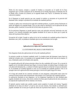 Dicho de otra manera, siempre y cuando la tiradora se encuentre en el medio de la línea
imaginaria que va desde cualquiera de los diamantes de la banda larga hacia el diamante dos de
la banda corta, el punto de contacto en la segunda banda será "hacia" el diamante del mismo
valor de la tiradora.

En el diagrama se puede apreciar que aún cuando la tiradora se encuentra en la posición del
diamante ocho, siempre se producirá un resultado de cuadrado perfecto.

Cuando se aplica esta variación de la regla del cuadrado perfecto, se puede estimar fácilmente el
punto de llegada en la segunda banda. Una vez que usted se familiarice con la aplicación de este
precepto, podrá visualizar el recorrido de la bola antes de ejecutar el tiro.

En los próximos diagramas se puede apreciar como este principio universal interactúa con este
sistema y los sistemas diseñados para jugadas alrededor de la mesa sin efecto por la parte de
afuera de la primera bola objetivo.

Excepción de la regla: Cuando se aplica la ley de los resultados de cuadrado perfecto desde los
diamantes uno y dos, se producen resultados que no son consistentes con la regla.


                                        Diagrama # 38
                        Aplicación de la Lógica del Cuadrado Perfecto

                       LA EXTENSION DEL RESULTADO PERFECTO

Este diagrama ilustra dos aplicaciones de la ley del cuadrado perfecto:

La primera sucede en el primer cuadrado (azul). La tiradora parte del diamante cuatro hacia la
mitad de la banda corta y el resultado en la segunda banda es igual al del valor de la tiradora. O
sea, el diamante cuatro en la banda corta opuesta.

La segunda aplicación del mismo principio abarca los dos cuadrados de la mesa. Si se ejecuta la
jugada con la velocidad suficiente para llegar a la tercera banda, la tiradora llega a la banda corta
a la altura del diamante dos, y contacta la banda siguiente hacia la mitad de la mesa (el diamante
4). El resultado en la banda siguiente es otra vez un resultado de cuadrado perfecto. Este es un
ejemplo claro de la aplicación del mismo principio a través de la parte larga de la mesa.

A lo largo del estudio de los sistemas incluidos en este programa, usted podrá notar como los
sistemas de bola muerta están íntimamente relacionados con el principio del cuadrado perfecto.
La aplicación ilustrada en este diagrama y en los diagramas siguientes ha sido diseñada para
jugadas alrededor de la mesa. Esta teoría contiene las bases para la aplicación de otros sistemas y
en especial de la aplicación de los sistemas a la inversa.

El párrafo anterior tendrá más sentido cuando usted complete el estudio del sistema "Jugando
alrededor de la mesa sin efecto", el cual se une con este sistema. Este tratado es utilizado para
jugadas alrededor de la mesa por la parte de afuera de la primera bola objetivo. Su comprensión
 