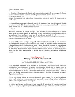 aplicación de este sistema.

1 - Dividir el valor del punto de llegada de la tercera banda entre dos. Si sabemos que el valor del
retorno es 10, dividiremos este valor entre dos para encontrar la relación de 2:1.
10 dividido entre dos = 5
Ya que el resultado de esta operación es 5, este será el valor de la relación de dos a uno de la
banda corta.

2 - Ahora debe de sumarse el valor de la relación de dos a uno (5) al valor del punto de llegada
en la tercera banda (10). El resultado será el valor sistemático del punto de llegada en la tercera
banda. En este caso, el Valor Sistemático es igual a
10+5 = 15

Aplicación sistemática de la regla principal - Para encontrar el punto de llegada en la primera
banda, debe de restarse al valor de la tiradora, el valor sistemático del punto de llegada en la
tercera banda. Como ya sabemos que el valor de la tiradora es veinte, 20-15 = 5
Este es el valor sistemático del punto de llegada en la primera banda que produce el retorno hacia
el primer diamante de la tercera banda.

Es recomendable que se practique esta jugada utilizando diferentes velocidades para determinar
las características del tiro. Usted podrá notar que cuando se ejecuta la jugada utilizando una
velocidad intermedia, la tiradora parece "ganar" efecto después de contactar la tercera banda.
Cuando se ejecuta con menos velocidad, la tiradora tiende a perder fuerza y aparece el fenómeno
de desviación. Este fenómeno puede cambiar el resultado del retorno de la tercera y cuarta
banda. La bola tiende a desplazarse en sentido opuesto conforme va perdiendo velocidad ó
inercia.


                                   Video Diagrama # 68
                          El Enfoque Invertido de la Relación de 2:1

                      LA APLICACION DEL SISTEMA A LA INVERSA

En la aplicación tradicional de la mayoría de los sistemas, la configuración o lógica del
procedimiento sistemático entra en acción inmediatamente después que la tiradora entra en
contacto con la primera bola recibidora. La aplicación ilustrada en este video es similar a la
utilizada en los tiros de Zig Zag ó "Cruzados" a través de la parte larga de la mesa. Cuando se
aplica esta técnica, la configuración del sistema comienza a funcionar después que la tiradora
llega a la primera banda.

En esta aplicación el sistema no establece el punto de contacto específico en la primera banda.
Usted puede seleccionar el punto de contacto que más le parezca y luego utilizar la lógica del
sistema para la implementación de la jugada.

Lo primero que hay que considerar es el valor adquirido de la tiradora. En esta demostración, el
jugador ha escogido golpear la primera bola de tal manera que la tiradora contacte la primera
 