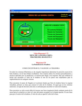 Video Diagrama # 73
                               MENU DE LA BANDA CORTA
                               TIRANDO DEL DIAMANTE 3


                                       Diagrama #74
                                  La Posición de la Tiradora

                   COMO ENCONTRAR EL VALOR DE LA TIRADORA

En todos los sistemas billarísticos es de singular importancia determinar la posición exacta de la
bola tiradora y la de la(s) bola(s) recibidoras. Este sistema utiliza los mismos procedimientos y
técnicas aplicados por su predecesor, el sistema para llegar a las esquinas. Hay que enfatizar el
hecho que encontrar el valor de la tiradora es uno de los pasos mas importantes para la
implementación de cualquier sistema.

Para encontrar el punto de llegada en la primera banda que lleva la tiradora hacia la esquina
inmediata, primero se tiene que conocer el valor de la tiradora. Al igual que en los sistemas
anteriores, la regla de división entre dos es utilizada para encontrar el valor de la tiradora.

Para encontrar su valor exacto debe de trazarse una línea imaginaria desde cualquier punto de la
mesa hacia la mitad de su valor (el valor del punto escogido) en la banda opuesta. Si esta línea
pasa por el centro de la tiradora, el valor de esta es igual al valor de la línea.
 