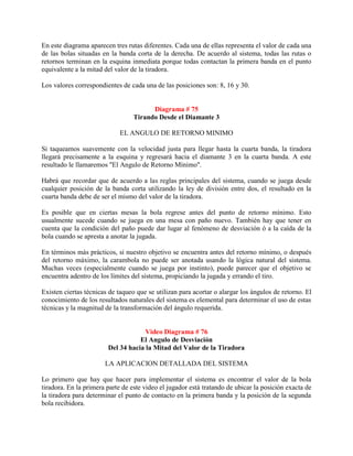 En este diagrama aparecen tres rutas diferentes. Cada una de ellas representa el valor de cada una
de las bolas situadas en la banda corta de la derecha. De acuerdo al sistema, todas las rutas o
retornos terminan en la esquina inmediata porque todas contactan la primera banda en el punto
equivalente a la mitad del valor de la tiradora.

Los valores correspondientes de cada una de las posiciones son: 8, 16 y 30.


                                        Diagrama # 75
                                  Tirando Desde el Diamante 3

                            EL ANGULO DE RETORNO MINIMO

Si taqueamos suavemente con la velocidad justa para llegar hasta la cuarta banda, la tiradora
llegará precisamente a la esquina y regresará hacia el diamante 3 en la cuarta banda. A este
resultado le llamaremos "El Angulo de Retorno Mínimo".

Habrá que recordar que de acuerdo a las reglas principales del sistema, cuando se juega desde
cualquier posición de la banda corta utilizando la ley de división entre dos, el resultado en la
cuarta banda debe de ser el mismo del valor de la tiradora.

Es posible que en ciertas mesas la bola regrese antes del punto de retorno mínimo. Esto
usualmente sucede cuando se juega en una mesa con paño nuevo. También hay que tener en
cuenta que la condición del paño puede dar lugar al fenómeno de desviación ó a la caída de la
bola cuando se apresta a anotar la jugada.

En términos más prácticos, si nuestro objetivo se encuentra antes del retorno mínimo, o después
del retorno máximo, la carambola no puede ser anotada usando la lógica natural del sistema.
Muchas veces (especialmente cuando se juega por instinto), puede parecer que el objetivo se
encuentra adentro de los límites del sistema, propiciando la jugada y errando el tiro.

Existen ciertas técnicas de taqueo que se utilizan para acortar o alargar los ángulos de retorno. El
conocimiento de los resultados naturales del sistema es elemental para determinar el uso de estas
técnicas y la magnitud de la transformación del ángulo requerida.


                                     Video Diagrama # 76
                                   El Angulo de Desviación
                        Del 34 hacia la Mitad del Valor de la Tiradora

                       LA APLICACION DETALLADA DEL SISTEMA

Lo primero que hay que hacer para implementar el sistema es encontrar el valor de la bola
tiradora. En la primera parte de este video el jugador está tratando de ubicar la posición exacta de
la tiradora para determinar el punto de contacto en la primera banda y la posición de la segunda
bola recibidora.
 