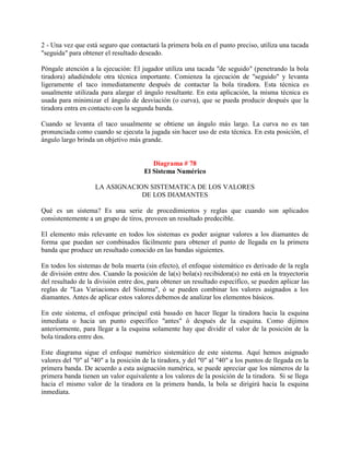 2 - Una vez que está seguro que contactará la primera bola en el punto preciso, utiliza una tacada
"seguida" para obtener el resultado deseado.

Póngale atención a la ejecución: El jugador utiliza una tacada "de seguido" (penetrando la bola
tiradora) añadiéndole otra técnica importante. Comienza la ejecución de "seguido" y levanta
ligeramente el taco inmediatamente después de contactar la bola tiradora. Esta técnica es
usualmente utilizada para alargar el ángulo resultante. En esta aplicación, la misma técnica es
usada para minimizar el ángulo de desviación (o curva), que se pueda producir después que la
tiradora entra en contacto con la segunda banda.

Cuando se levanta el taco usualmente se obtiene un ángulo más largo. La curva no es tan
pronunciada como cuando se ejecuta la jugada sin hacer uso de esta técnica. En esta posición, el
ángulo largo brinda un objetivo más grande.


                                         Diagrama # 78
                                      El Sistema Numérico

                    LA ASIGNACION SISTEMATICA DE LOS VALORES
                                DE LOS DIAMANTES

Qué es un sistema? Es una serie de procedimientos y reglas que cuando son aplicados
consistentemente a un grupo de tiros, proveen un resultado predecible.

El elemento más relevante en todos los sistemas es poder asignar valores a los diamantes de
forma que puedan ser combinados fácilmente para obtener el punto de llegada en la primera
banda que produce un resultado conocido en las bandas siguientes.

En todos los sistemas de bola muerta (sin efecto), el enfoque sistemático es derivado de la regla
de división entre dos. Cuando la posición de la(s) bola(s) recibidora(s) no está en la trayectoria
del resultado de la división entre dos, para obtener un resultado específico, se pueden aplicar las
reglas de "Las Variaciones del Sistema", ó se pueden combinar los valores asignados a los
diamantes. Antes de aplicar estos valores debemos de analizar los elementos básicos.

En este sistema, el enfoque principal está basado en hacer llegar la tiradora hacia la esquina
inmediata o hacia un punto específico "antes" ó después de la esquina. Como dijimos
anteriormente, para llegar a la esquina solamente hay que dividir el valor de la posición de la
bola tiradora entre dos.

Este diagrama sigue el enfoque numérico sistemático de este sistema. Aquí hemos asignado
valores del "0" al "40" a la posición de la tiradora, y del "0" al "40" a los puntos de llegada en la
primera banda. De acuerdo a esta asignación numérica, se puede apreciar que los números de la
primera banda tienen un valor equivalente a los valores de la posición de la tiradora. Si se llega
hacia el mismo valor de la tiradora en la primera banda, la bola se dirigirá hacia la esquina
inmediata.
 