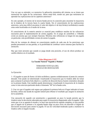 Una vez que se entienda y se memorice la aplicación sistemática del sistema, no se tienen que
memorizar las reglas de las variaciones. Ahora usted dirá, siendo así, para que molestarse en
aprender las explicaciones de los capítulos anteriores?

En este ejemplo, el retorno de la tercera banda provee la conexión para encontrar la trayectoria
de la tiradora de la tercera hacia la cuarta banda. Sin el conocimiento de las explicaciones
anteriores, sería muy difícil encontrar el valor del objetivo ó de la(s) bola(s) recibidora(s) cuando
estas están localizadas en el medio de la mesa.

El conocimiento de la materia anterior es esencial para establecer muchas de las referencias
necesarias para la implementación de ciertas jugadas. En el juego de carambola a 3-Bandas
existe un axioma que casi siempre funciona: Mientras más referencias se tengan de una jugada
en particular, más posibilidades existen de anotar la jugada.

Otra de las ventajas de obtener un conocimiento amplio de cada una de las posiciones que
puedan presentarse en una partida, es la posibilidad de combinar varios sistemas para facilitar la
anotación.

Hay que tener presente que cuando se juega desde esta posición, el uso de efecto produce un
cambio drástico en el resultado.


                                   Video Diagrama # 122
                            La Tacada Natural "Seguido a Medias"

                                  TOMANDO VENTAJA DEL
                                  ANGULO DE DESVIACION

La Ejecución:

1 - El jugador se para de frente a la bola recibidora y apunta cuidadosamente al punto de contacto
deseado. Este puede ser determinado visualizando la trayectoria que la tiradora debe de tomar
para contactar la primera bola objetivo y cambiar de dirección hacia el punto sistemático deseado
en la primera banda. Este también puede determinarse visualizando la trayectoria de la tiradora
como si ésta estuviera partiendo desde el diamante "40" de la banda corta.

2- Una vez que el jugador está seguro que golpeará la primera bola en el lugar indicado (el tome
de bola), utiliza una tacada de seguido natural para obtener el resultado que asegura la anotación
de la carambola.

Una ejecución de seguido con penetración y aguantando un poco la tacada permite que la
tiradora tome la desviación adecuada para seguir la trayectoria diagramada sobre la jugada. Cabe
notar que si no se aguanta la tacada y se hace una ejecución de seguido completa, es muy posible
que el ángulo de la primera a la segunda banda salga un poco recto sin describir el ángulo de
desviación necesario para anotar la jugada. El uso de velocidad moderada ayuda a mantener la
tiradora sobre el ángulo trazado.
 