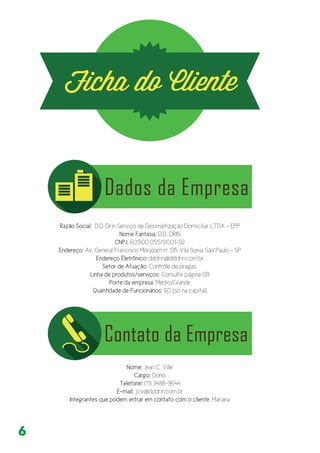 6
Razão Social: D.D. Drin Serviço de Desinsetização Domiciliar LTDA - EPP
Nome Fantasia: D.D. DRIN
CNPJ: 60.500.055/0001-92
Endereço: Av. General Francisco Morazam nº 135 Vila Sonia São Paulo - SP
Endereço Eletrônico: dddrin@dddrin.com.br
Setor de Atuação: Controle de pragas.
Linha de produtos/serviços: Consulte página 09
Porte da empresa: Médio/Grande
Quantidade de Funcionários: 60 (só na capital)
Nome: Jean C. Ville
Cargo: Dono
Telefone: (11) 3488-9644
E-mail: jcv@dddrin.com.br
Integrantes que podem entrar em contato com o cliente: Mariana
 