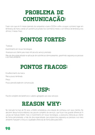 98
Problema de
Comunicação:
Fazer com que em 6 meses (período da campanha) a marca D.D.Drin volte a ocupar o primeiro lugar em
lembrança de marca. sendo um aumento projetado nos 3 primeiros meses, e um reforço de lembrança nos
últimos 3 meses finais.
Envelhecimento da marca
Marca pouco lembrada
Preço
Pouca periodicidade em comunicação.
Pacote completo de benefícios e valores agregados aos seus serviços
No mercado há mais de 50 anos, a Dddrin estabeleceu uma relação de confiança com seus clientes. No
decorrer dessa história elaborou seu pacote completo de serviços, que hoje é seu grande diferencial. A
junção da tradição Dddrin, mais o investimento em novas tecnologias, a assessoria oferecida ao cliente
de forma personalizada, a mão de obra especializada, que proporciona segurança as pessoas e ao meio
ambiente traduzem a força e a qualidade oferecida de forma plena pela Ddrin.
Pontos Fortes:
Pontos Fracos:
USP:
REASON WHY:
Tradição
Investimento em novas tecnologias
Assessoria ao cliente para maior eficácia do serviço prestado
Mão de obra especializada na aplicação de substâncias domissaneantes, garantindo segurança as pessoas
e ao meio ambiente.
 
