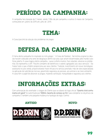 99
A campanha terá duração de 7 meses, sendo 1 Mês de pré campanha, e outros 6 meses de Campanha,
começando em janeiro de 2015 até julho de 2015.
Período da Campanha:
Tema:
Defesa da Campanha:
Informações Extras:
Antigo: NOvo:
A Caixa (pacote) da solução dos problemas de pragas
O tema desta campanha foi inspirado no mito grego, “ A Caixa de Pandora”. Na história original os deu-
ses haviam colocado uma série de desgraças dentro da caixa, que seriam disseminadas pelo mundo caso
fosse aberta. A caixa mágica desta campanha, causa o efeito inverso, traz soluções, absorve os proble-
mas. Ela representa a USP, “Pacote completo de benefícios e valores agregados aos seus serviços”. Ela
traduz tudo o que a Dddrin proporciona aos seus clientes: Tradição, investimento em novas tecnologias,
assessoria no pós venda, proporcionando maior eficácia no serviço prestado, mão de obra especializada
na aplicação de substâncias nocivas, garantindo segurança às pessoas, aos animais e ao meio ambiente.
A caixa tem o papel de absorver as pragas, trazendo satisfação, tranquilidade e segurança aos clientes.
Com autorização do orientador, o slogan do Cliente que vai abaixo do logo oficial, “Garantia total contra
insetos em geral” foi substituído por “DDDrin, Garantia do começo ao fim.” para completar os objetivos da
campanha. E também uma pequena mudança na tipologia do logo. Confira:
 
