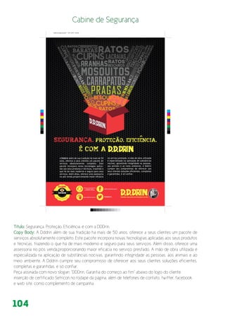 104
A Dddrin além de sua tradição há mais de 50
anos, oferece a seus clientes um pacote de
serviços absolutamente completo. Este
pacote incorpora novas tecnologias aplica-
das aos seus produtos e técnicas, trazendo o
que há de mais moderno e seguro para seus
serviços. Além disso, oferece uma assessoria
no pós venda,proporcionando maior eficácia
no serviço prestado. A mão de obra utilizada
é especializada na aplicação de substâncias
nocivas, garantindo integridade as pessoas,
aos animais e ao meio ambiente. A Dddrin
cumpre seu compromisso de oferecer aos
seus clientes soluções eficientes, completas
e garantidas, é só confiar.
É com a
Segurança. Proteção. EficiEncia.
Dddrin, garantia do começo ao fim.
Central de Atendimento
São Paulo - Capital
(11) 3488 9644 / 3815 9666
www.dddrin.com.brOperadora Autorizada
Siste
m
a de eliminação de
c
upins
/DDDrinDedetizadora
@dddrin
C
M
Y
CM
MY
CY
CMY
K
Cabine de Segurança.pdf 1 03/11/2014 19:42:28
Título: Segurança. Proteção. Eficiência. é com a DDDrin.
Copy Body: A Dddrin além de sua tradição há mais de 50 anos, oferece a seus clientes um pacote de
serviços absolutamente completo. Este pacote incorpora novas tecnologias aplicadas aos seus produtos
e técnicas, trazendo o que há de mais moderno e seguro para seus serviços. Além disso, oferece uma
assessoria no pós venda,proporcionando maior eficácia no serviço prestado. A mão de obra utilizada é
especializada na aplicação de substâncias nocivas, garantindo integridade as pessoas, aos animais e ao
meio ambiente. A Dddrin cumpre seu compromisso de oferecer aos seus clientes soluções eficientes,
completas e garantidas, é só confiar.
Peça assinada com novo slogan: “DDDrin, Garantia do começo ao fim” abaixo do logo do cliente.
inserção de certificado Setricon no rodapé da página, além de telefones de contato, twitter, facebook
e web site. como complemento de campanha
 