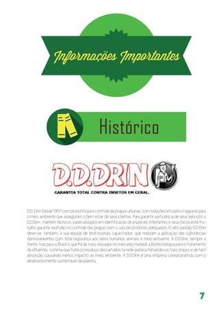 7
D.D. Drin Desde 1957 com produtos para controle de pragas urbanas, com soluções eficazes e seguras para
o meio ambiente que asseguram o bem estar de seus clientes. Para garantir a eficiência de seus serviços a
D.D.Drin mantém técnicos especializados em identificação de espécies infestantes e seus focos,este tra-
balho garante exatidão no controle das pragas com o uso de produtos adequados. O alto padrão D.D.Drin
deve-se, também, à sua equipe de profissionais capacitados, que realizam a aplicação das substâncias
domissaneantes com total segurança aos seres humanos, animais e meio ambiente. A D.D.Drin, sempre à
frente, traz para o Brasil o que há de mais inovador no mercado mundial: a Biotecnologia para o tratamento
de efluentes, sistema que trata os resíduos descartados na rede pública tornando-os mais limpos e de fácil
absorção, causando menos impacto ao meio ambiente. A D.D.Drin é uma empresa comprometida com o
desenvolvimento sustentável do planeta.
 