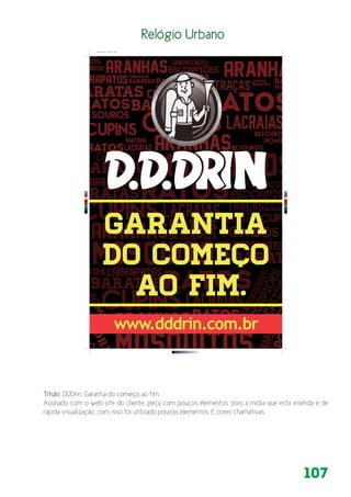 107
www.dddrin.com.br
C
M
Y
CM
MY
CY
CMY
K
Relogio de Rua.pdf 1 05/11/2014 12:45:11
Relógio Urbano
Título: DDDrin, Garantia do começo ao fim.
Assinado com o web site do cliente, peça com poucos elementos, pois a mídia que esta inserida é de
rápida visualização, com isso foi utilizado poucos elementos. E cores chamativas.
 